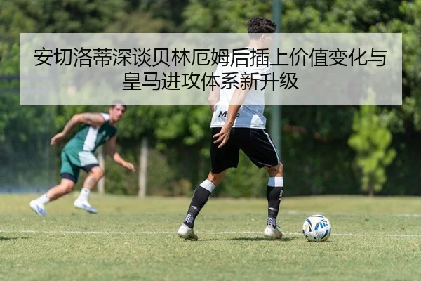 安切洛蒂深谈贝林厄姆后插上价值变化与皇马进攻体系新升级