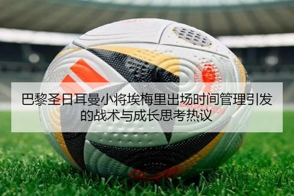 巴黎圣日耳曼小将埃梅里出场时间管理引发的战术与成长思考热议