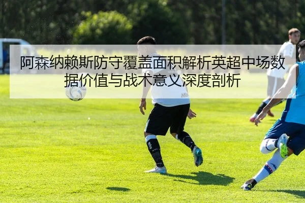 阿森纳赖斯防守覆盖面积解析英超中场数据价值与战术意义深度剖析