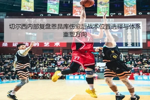 切尔西内部复盘恩昆库伤愈后战术位置选择与体系重塑方向 | okooo