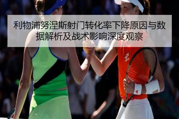 利物浦努涅斯射门转化率下降原因与数据解析及战术影响深度观察 | okooo