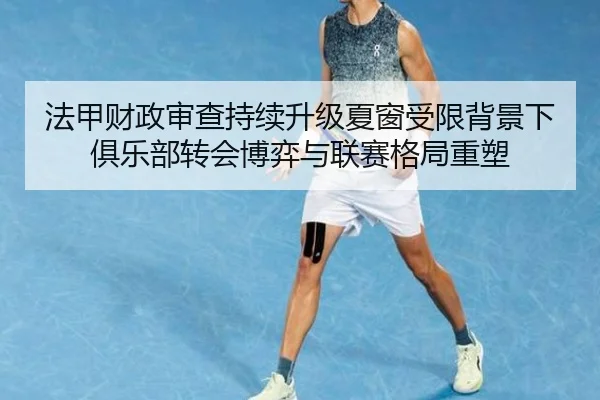 法甲财政审查持续升级夏窗受限背景下俱乐部转会博弈与联赛格局重塑 | okooo